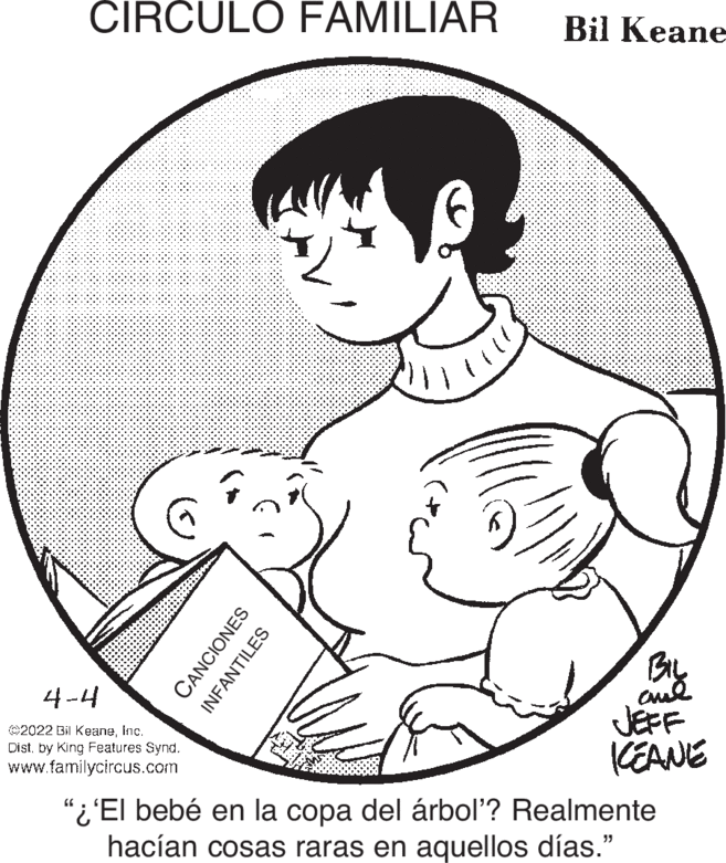 Organ OCR: CIRCULO FAMILIAR Bil Keane BiL cud JEFF KEANE 4-4 ©2022 Bil KeaneInc. Distby King Features Synd. www.familycircus.com "i'El bebé en la copa del árbol? Realmente hacían cosas raras en aquellos días." CANCIONES INFANTILES CIRCULO FAMILIAR Bil Keane BiL cud JEFF KEANE 4-4 ©2022 Bil KeaneInc. Distby King Features Synd. www.familycircus.com "i'El bebé en la copa del árbol? Realmente hacían cosas raras en aquellos días." CANCIONES INFANTILES