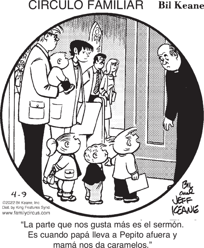 Sleeve OCR: CIRCULO FAMILIAR Bil Keane BIL 4-9 ©2022 Bil Keaneinc. Dist. by King Features Synd. www.familycircus.com JEFF KEANE "La parte que nos gusta más es el sermón. Es cuando papá lleva a Pepito afuera y mamá nos da caramelos." CIRCULO FAMILIAR Bil Keane BIL 4-9 ©2022 Bil Keaneinc. Dist. by King Features Synd. www.familycircus.com JEFF KEANE "La parte que nos gusta más es el sermón. Es cuando papá lleva a Pepito afuera y mamá nos da caramelos."