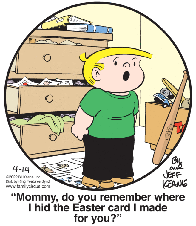 Font OCR: 4-14 JEFF KEANE "Mommydo you remember where I hid the Easter card I made ©2022 Bil Keaneinc. Dist. by King Features Synd. www.familycircus.com for you?" 4-14 JEFF KEANE "Mommydo you remember where I hid the Easter card I made ©2022 Bil Keaneinc. Dist. by King Features Synd. www.familycircus.com for you?"