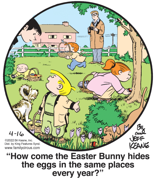 Happy OCR: BIL cul JEFF CEANE "How come the Easter Bunny hides the eggs in the same places 4-16 ©2022 Bil KeaneInc. Dist. by King Features Synd. www.familycircus.com every year?" BIL cul JEFF CEANE "How come the Easter Bunny hides the eggs in the same places 4-16 ©2022 Bil KeaneInc. Dist. by King Features Synd. www.familycircus.com every year?"