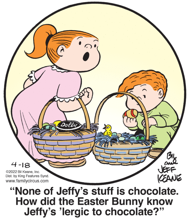 Font OCR: Dolly BIL 4-18 JEFF CEANE "None of Jeffy's stuff is chocolate. How did the Easter Bunny know Jeffy's 'lergic to chocolate?" ©2022 Bil KeaneInc. Dist. by King Features Synd. www.familycircus.com Dolly BIL 4-18 JEFF CEANE "None of Jeffy's stuff is chocolate. How did the Easter Bunny know Jeffy's 'lergic to chocolate?" ©2022 Bil KeaneInc. Dist. by King Features Synd. www.familycircus.com