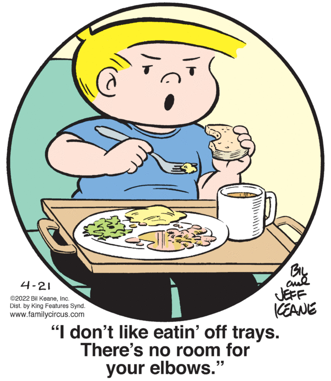 Dishware OCR: BIL cul JEFF CEANE 4-21 ©2022 Bil KeaneInc. Dist. by King Features Synd. www.familycircus.com "I don't like eatin' off trays. There's no room for your elbows." BIL cul JEFF CEANE 4-21 ©2022 Bil KeaneInc. Dist. by King Features Synd. www.familycircus.com "I don't like eatin' off trays. There's no room for your elbows."