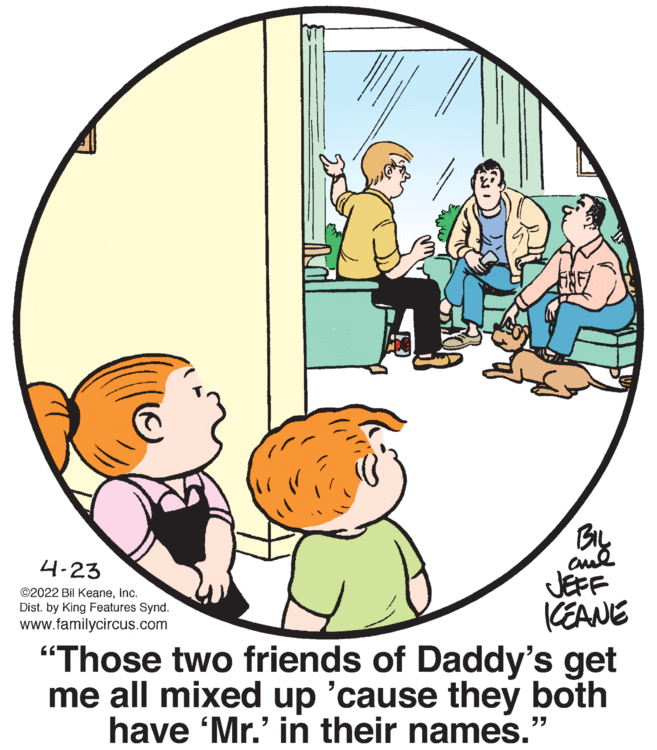 Line OCR: By JEFF KEANE "Those two friends of Daddy's get me all mixed up 'cause they both have 'Mr.' in their names. 4-23 ©2022 Bil KeaneInc. Dist. by King Features Synd. www.familycircus.com By JEFF KEANE "Those two friends of Daddy's get me all mixed up 'cause they both have 'Mr.' in their names. 4-23 ©2022 Bil KeaneInc. Dist. by King Features Synd. www.familycircus.com