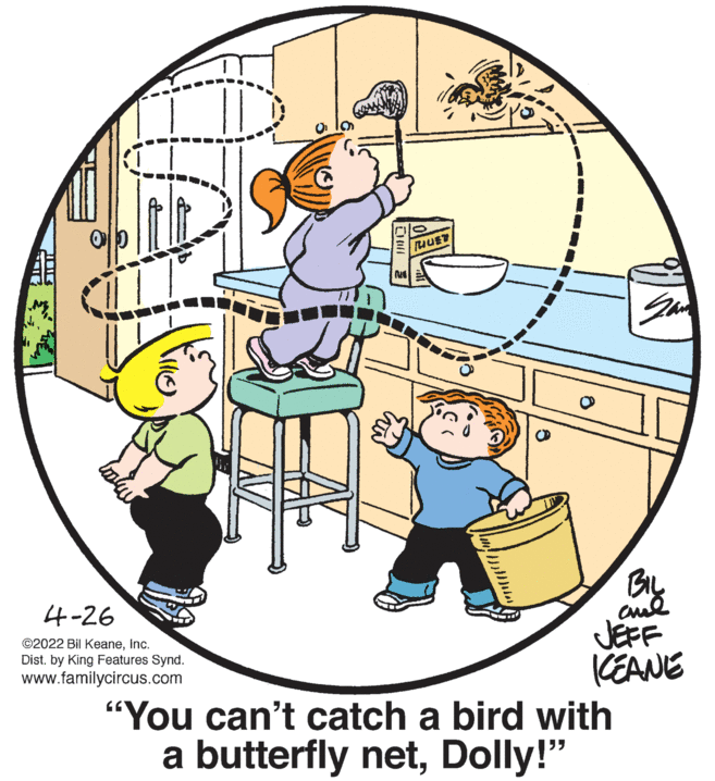 Font OCR: BIL 4-26 JEFF (EANE "You can't catch a bird with a butterfly netDolly!" ©2022 Bil KeaneInc. Dist. by King Features Synd. www.familycircus.com BIL 4-26 JEFF (EANE "You can't catch a bird with a butterfly netDolly!" ©2022 Bil KeaneInc. Dist. by King Features Synd. www.familycircus.com
