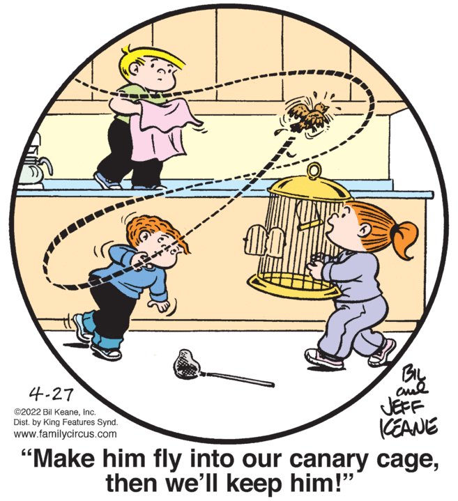 Parallel OCR: 4-27 JEFF (EANE "Make him fly into our canary cageInc. Dist. by King Features Synd. www.familycircus.com then we'll keep him!" 4-27 JEFF (EANE "Make him fly into our canary cage©2022 Bil KeaneInc. Dist. by King Features Synd. www.familycircus.com then we'll keep him!"