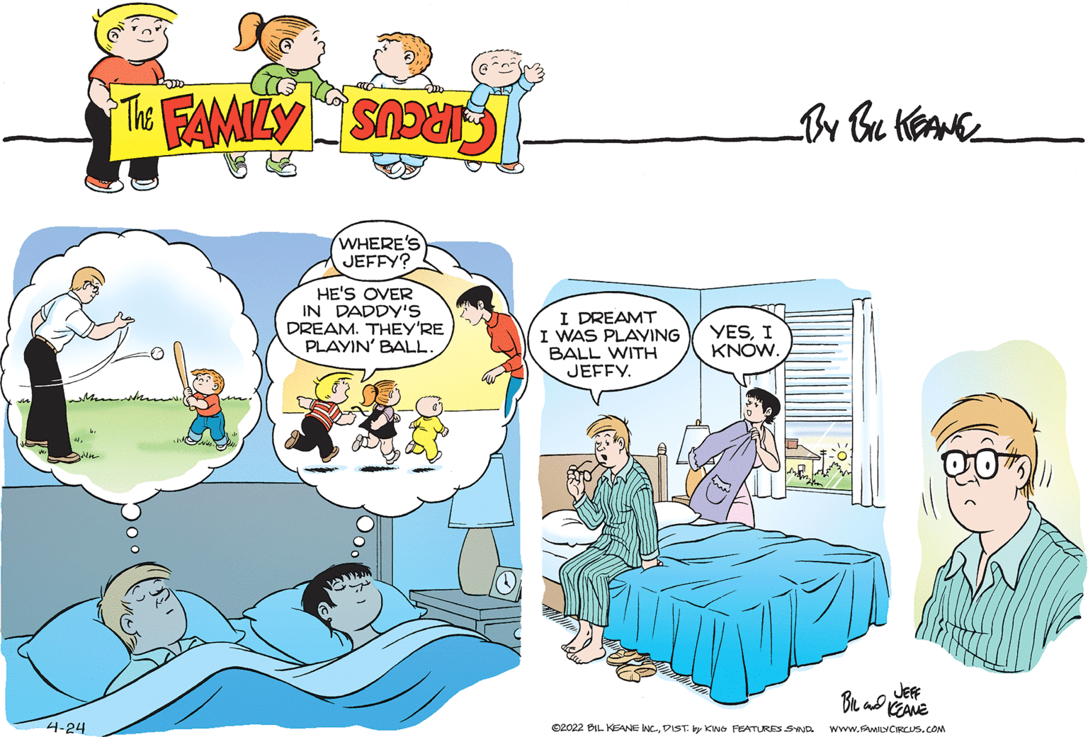 Line OCR: WHERE'S JEFFY? HE'S OVER IN DADDY'S DREAM. THEY'RE PLAYIN' BALL. I DREAMT I WAS PLAYING BALL WITH JEFFY. YESI KNOW. JEF Bu ad KEANE 4-24 ©2022 BIL KEANE NC.DIST. y KWo FEATURES SYND www.FAMILYCIRCUS.COM WHERE'S JEFFY? HE'S OVER IN DADDY'S DREAM. THEY'RE PLAYIN' BALL. I DREAMT I WAS PLAYING BALL WITH JEFFY. YESI KNOW. JEF Bu ad KEANE 4-24 ©2022 BIL KEANE NC.DIST. y KWo FEATURES SYND www.FAMILYCIRCUS.COM