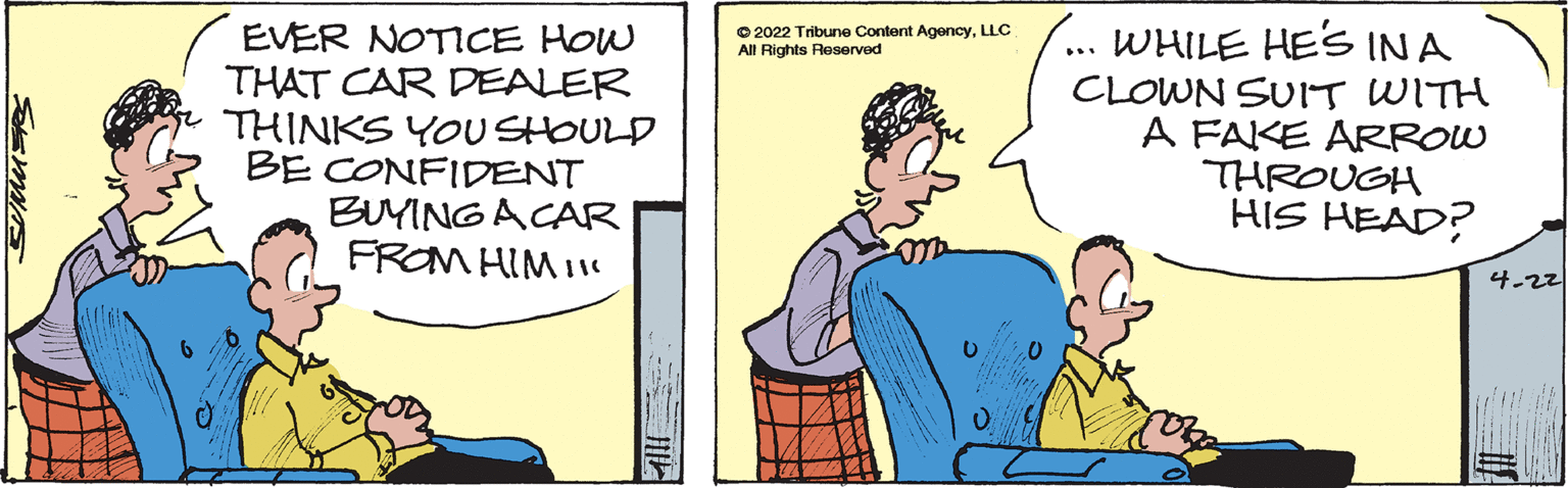 Conversation OCR: EVER NOTICE HOW THAT CAR DEALER THINKS YOUSHOULD BE CONFIDENT BUYINGACAR FROM HIM I O 2022 Tribune Content AgencyLLC All Rights Reserved WHILE HES INA CLOWN SUIT WITH A FAKE ARROW THROUGH HIS HEAD? 4-22 EVER NOTICE HOW THAT CAR DEALER THINKS YOUSHOULD BE CONFIDENT BUYINGACAR FROM HIM I O 2022 Tribune Content AgencyLLC All Rights Reserved WHILE HES INA CLOWN SUIT WITH A FAKE ARROW THROUGH HIS HEAD? 4-22