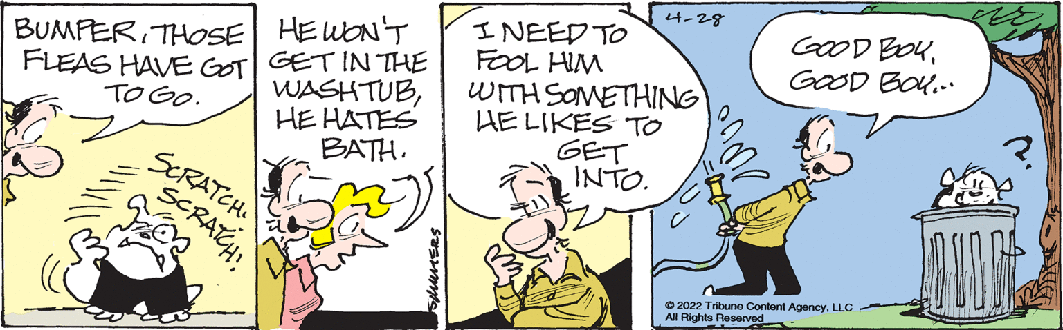 Conversation OCR: 4-28 GOOD BOUGOOD BOU.. I NEED TO FOOL HIM WITH SOMETHING HE LIKES TO GET INTO. BUMFERTHOSE HEWON'T FLEAS HAVE GOT GETIN THE WASHTUBHE HATES TO Go. ? BATH. SERATCH SCRATH © 2022 Tribune Content AgencyLLC All Rights Reserved uuERS 4-28 GOOD BOUGOOD BOU.. I NEED TO FOOL HIM WITH SOMETHING HE LIKES TO GET INTO. BUMFERTHOSE HEWON'T FLEAS HAVE GOT GETIN THE WASHTUBHE HATES TO Go. ? BATH. SERATCH SCRATH © 2022 Tribune Content AgencyLLC All Rights Reserved uuERS