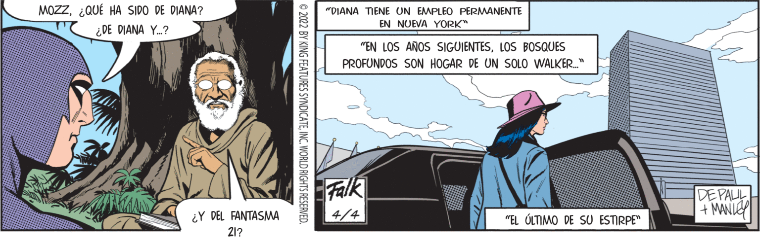 Fictional character OCR: MOZZ¿QUÉ HA SIDO DE DIANA? "DIANA TIENE UN EMPLEO PERMANENTE EN NUEVA YORK" ¿DE DIANA Y.? "EN LOS AÑOS SIGUIENTESLOS BOSQUES PROFUNDOS SON HOGAR DE UN SOLO WALKER." Falk DE PAUL + MANIE ¿Y DEL FANTASMA 4/4 "EL ÚLTIMO DE SU ESTIRPE" 21? © 2022 BY KING FEATURES SYNDICATEINC. WORLD RIGHTS RESERVED. MOZZ¿QUÉ HA SIDO DE DIANA? "DIANA TIENE UN EMPLEO PERMANENTE EN NUEVA YORK" ¿DE DIANA Y.? "EN LOS AÑOS SIGUIENTESLOS BOSQUES PROFUNDOS SON HOGAR DE UN SOLO WALKER." Falk DE PAUL + MANIE ¿Y DEL FANTASMA 4/4 "EL ÚLTIMO DE SU ESTIRPE" 21? © 2022 BY KING FEATURES SYNDICATEINC. WORLD RIGHTS RESERVED.