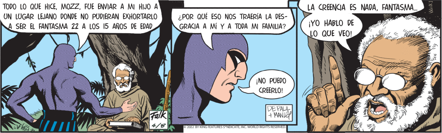 Fictional character OCR: TODO LO QUE HICEFUE ENVIAR A MI HIJO A LA CREENCIA ES NADAFANTASMA. ¿POR QUÉ ESO NOS TRAERÍA LA DES- GRACIA A MÍ Y A TODA MI FAMILIA? UN LUGAR LEJANO DONDE NO PUDIERAN EXHORTARLO ¡YO HABLO DE LO QUE VEO! A SER EL FANTASMA 22 A LOS 15 AÑOS DE EDAD ¡NO PUEDO CREERLO! Falk DE PALUL + MANIE 4/8 2022 BY KINGTEATURESSNOICATEINC. WORLO RIGHIS RESERVED. TODO LO QUE HICEFUE ENVIAR A MI HIJO A LA CREENCIA ES NADAFANTASMA. ¿POR QUÉ ESO NOS TRAERÍA LA DES- GRACIA A MÍ Y A TODA MI FAMILIA? UN LUGAR LEJANO DONDE NO PUDIERAN EXHORTARLO ¡YO HABLO DE LO QUE VEO! A SER EL FANTASMA 22 A LOS 15 AÑOS DE EDAD ¡NO PUEDO CREERLO! Falk DE PALUL + MANIE 4/8 2022 BY KINGTEATURESSNOICATEINC. WORLO RIGHIS RESERVED.