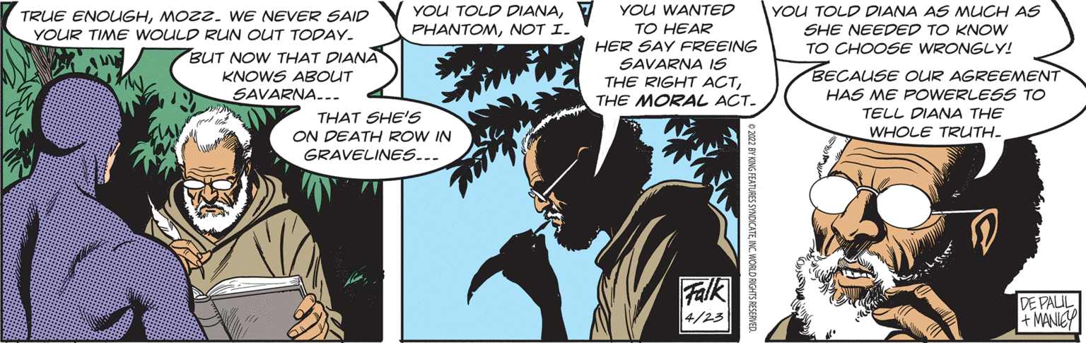 Fiction OCR: YOU TOLD DIANA7 YOU WANTED PHANTOMNOT I. YOU TOLD DIANA AS MUCH AS TRUE ENOUGHMOZZ. WE NEVER SAID YOUR TIME WOULD RUN OUT TODAY. TO HEAR SHE NEEDED TO KNOW TO CHOOSE WRONGLY! HER SAY FREEING SAVARNA IS THE RIGHT ACTTHE MORAL ACT. BUT NOW THAT DIANA BECAUSE OUR AGREEMENT KNOWS ABOUT SAVARNA... HAS ME POWERLESS TO TELL DIANA THE THAT SHE'S ON DEATH ROW IN GRAVELINES... WHOLE TRUTH- Falk DE PAUL + MANICY 4/23 o 202 BY KING FEATURES SYNDICATEINC. WORLD RIGHTS RESERVED. YOU TOLD DIANA7 YOU WANTED PHANTOMNOT I. YOU TOLD DIANA AS MUCH AS TRUE ENOUGHMOZZ. WE NEVER SAID YOUR TIME WOULD RUN OUT TODAY. TO HEAR SHE NEEDED TO KNOW TO CHOOSE WRONGLY! HER SAY FREEING SAVARNA IS THE RIGHT ACTTHE MORAL ACT. BUT NOW THAT DIANA BECAUSE OUR AGREEMENT KNOWS ABOUT SAVARNA... HAS ME POWERLESS TO TELL DIANA THE THAT SHE'S ON DEATH ROW IN GRAVELINES... WHOLE TRUTH- Falk DE PAUL + MANICY 4/23 o 202 BY KING FEATURES SYNDICATEINC. WORLD RIGHTS RESERVED.