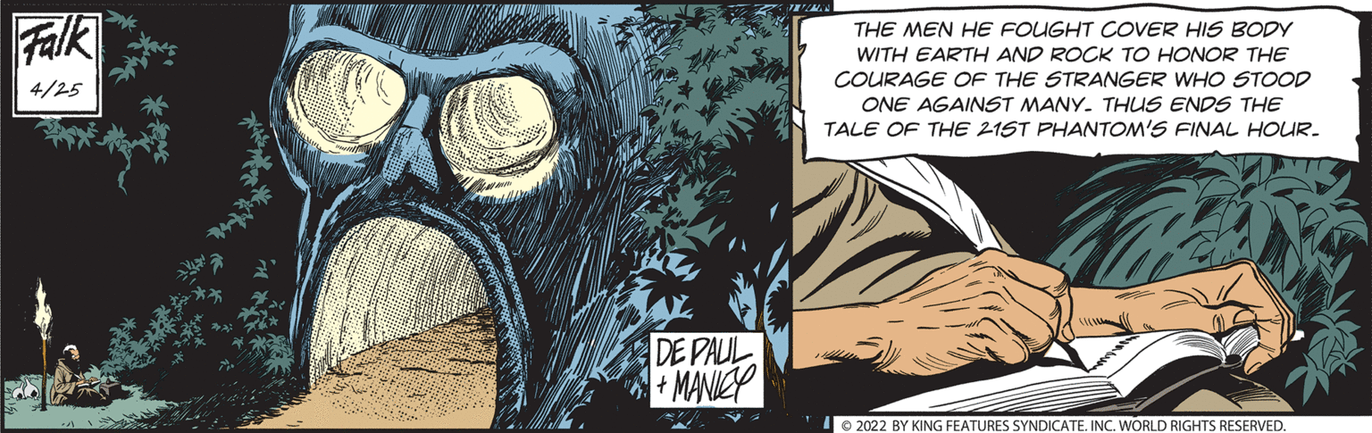 Graffiti OCR: Falk THE MEN HE FOUGHT COVER HIS BODY WITH EARTH AND ROCK TO HONOR THE COURAGE OF THE STRANGER WHO STOOD 4/25 ONE AGAINSST MANY. THUS ENDS THE TALE OF THE 21ST PHANTOM'S FINAL HOUR. DE PAUL MANICP Io 2022 BY KING FEATURES SYNDICATE. INC. WORLD RIGHTS RESERVED. Falk THE MEN HE FOUGHT COVER HIS BODY WITH EARTH AND ROCK TO HONOR THE COURAGE OF THE STRANGER WHO STOOD 4/25 ONE AGAINSST MANY. THUS ENDS THE TALE OF THE 21ST PHANTOM'S FINAL HOUR. DE PAUL MANICP Io 2022 BY KING FEATURES SYNDICATE. INC. WORLD RIGHTS RESERVED.