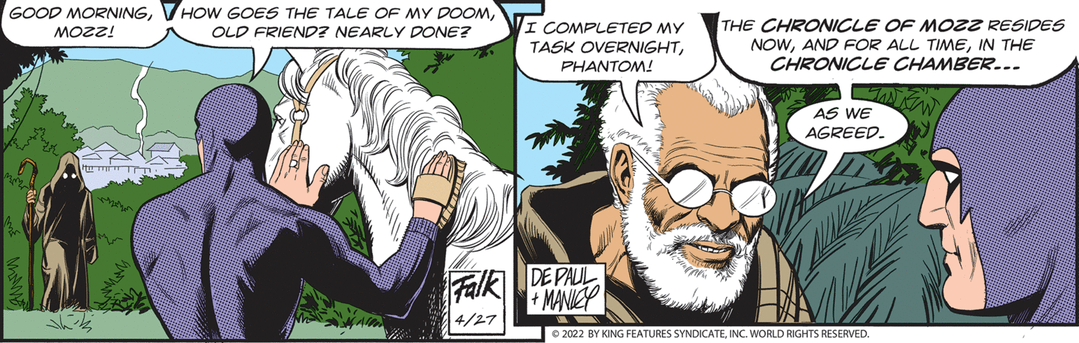 Fiction OCR: GOOD MORNINGI COMPLETED MY TASK OVERNIGHTPHANTOM! THE CHRONICLE OF MozZ RESIDES NOWIN THE CHRONICLE CHAMBER... OLD FRIEND? NEARLY DONE? 1220w AS WE AGREED. Falk DE PAUL + MANICP 4/27 © 2022 BY KING FEATURES SYNDICATEINC. WORLD RIGHTS RESERVED. GOOD MORNINGVHOW GOES THE TALE OF MY DOOMI COMPLETED MY TASK OVERNIGHTPHANTOM! THE CHRONICLE OF MozZ RESIDES NOWAND FOR ALL TIMEIN THE CHRONICLE CHAMBER... OLD FRIEND? NEARLY DONE? 1220w AS WE AGREED. Falk DE PAUL + MANICP 4/27 © 2022 BY KING FEATURES SYNDICATEINC. WORLD RIGHTS RESERVED.