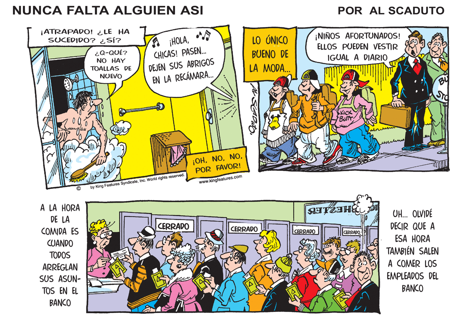 Comics OCR: NUNCA FALTA ALGUIEN ASI POR AL SCADUTO ¡ATRAPADO! ¿LE HA SUCEDIDO? ¿SÍ? A HOLACHICAS! PASEN. ¡NIÑOS AFORTUNADOS! ELLOS PUEDEN VESTIR LO ÚNICO ¿Q-QUÉ? NO HAY BUENO DE IGUAL A DIARIO TOALLAS DE NUEVO DEJEN SUS ABRIGOS LA MODA. EN LA RECÁMARA. BUTT ¡OHPOR FAVOR! www.kingleatures.com by King Features SyndicateInc. World rights reserved. A LA HORA DE LA UH. OLVIDÉ COMIDA ES CERRADO CERRADO DECIR QUE A ESA HORA TAMBIÉN SALEN A COMER LOS CERRADO CERRADO CUANDO TODOS ARREGLAN SUS ASUN- EMPLEADOS DEL TOS EN EL BANCO BANCO NUNCA FALTA ALGUIEN ASI POR AL SCADUTO ¡ATRAPADO! ¿LE HA SUCEDIDO? ¿SÍ? A HOLACHICAS! PASEN. ¡NIÑOS AFORTUNADOS! ELLOS PUEDEN VESTIR LO ÚNICO ¿Q-QUÉ? NO HAY BUENO DE IGUAL A DIARIO TOALLAS DE NUEVO DEJEN SUS ABRIGOS LA MODA. EN LA RECÁMARA. BUTT ¡OHPOR FAVOR! www.kingleatures.com by King Features SyndicateInc. World rights reserved. A LA HORA DE LA UH. OLVIDÉ COMIDA ES CERRADO CERRADO DECIR QUE A ESA HORA TAMBIÉN SALEN A COMER LOS CERRADO CERRADO CUANDO TODOS ARREGLAN SUS ASUN- EMPLEADOS DEL TOS EN EL BANCO BANCO