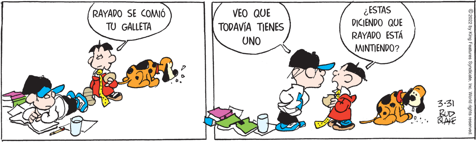 Font OCR: ¿ESTAS DICIENDO QUE RAYADO ESTÁ MINTIENDO? RAYADO SE COMIÓ VEO QUE TODAVÍA TIENES TU GALLETA UNO 3-31 RUD © 2022 by King Features SyndicateInc. World rights reserve ¿ESTAS DICIENDO QUE RAYADO ESTÁ MINTIENDO? RAYADO SE COMIÓ VEO QUE TODAVÍA TIENES TU GALLETA UNO 3-31 RUD © 2022 by King Features SyndicateInc. World rights reserve