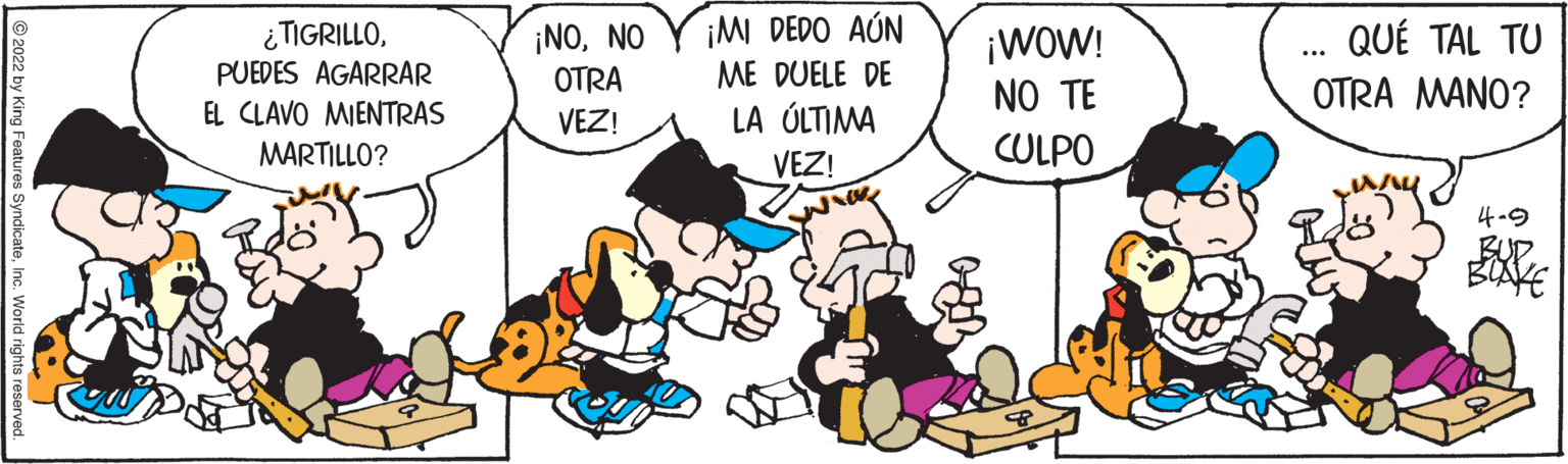 Art OCR: ¡NONO OTRA ¡M DEDO AÚN ME DUELE DE ¿TIGRILLOPUEDES AGARRAR QUÉ TAL TU ¡WOW! NO TE CULPO OTRA MANO? EL CLAVO MIENTRAS VEZ! LA ÚLTIMA MARTILLO? VEZ! 4-9 BOXE ©2022 by King Features SyndicateInc. World rights ¡NONO OTRA ¡M DEDO AÚN ME DUELE DE ¿TIGRILLOPUEDES AGARRAR QUÉ TAL TU ¡WOW! NO TE CULPO OTRA MANO? EL CLAVO MIENTRAS VEZ! LA ÚLTIMA MARTILLO? VEZ! 4-9 BOXE ©2022 by King Features SyndicateInc. World rights