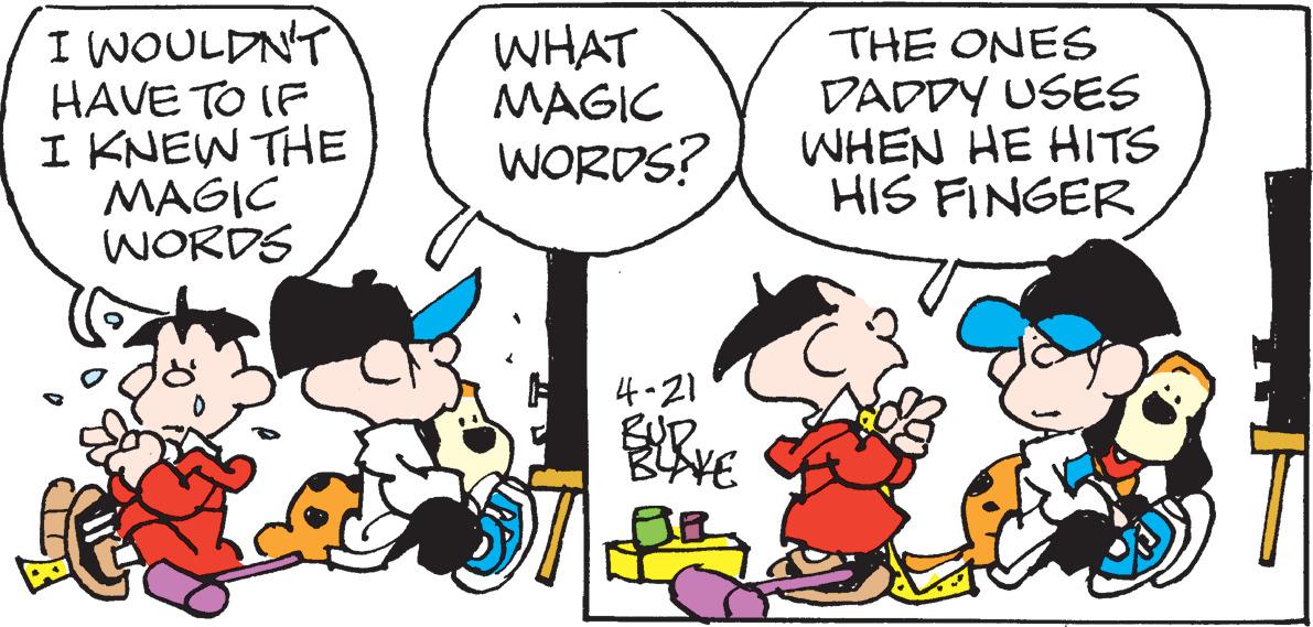 Happy OCR: I WOULDNT HAVE TO IF I KNEW THE MAGIC WORDS WHAT MAGIC WORDS? THE ONES DADDY USES WHEN HE HITS HIS FINGER 4-21 BUYE I WOULDNT HAVE TO IF I KNEW THE MAGIC WORDS WHAT MAGIC WORDS? THE ONES DADDY USES WHEN HE HITS HIS FINGER 4-21 BUYE