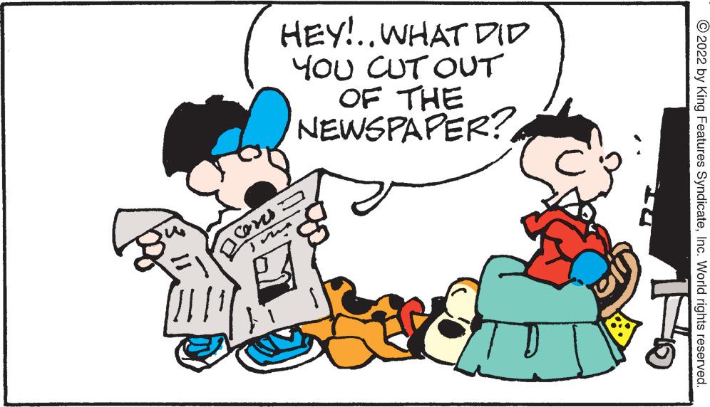 Mammal OCR: HEY!..WHAT DID YOU CUT OUT OF THE NEWSPAPER? You © 2022 by King Features SyndicateInc. World rights reserved. HEY!..WHAT DID YOU CUT OUT OF THE NEWSPAPER? You © 2022 by King Features SyndicateInc. World rights reserved.