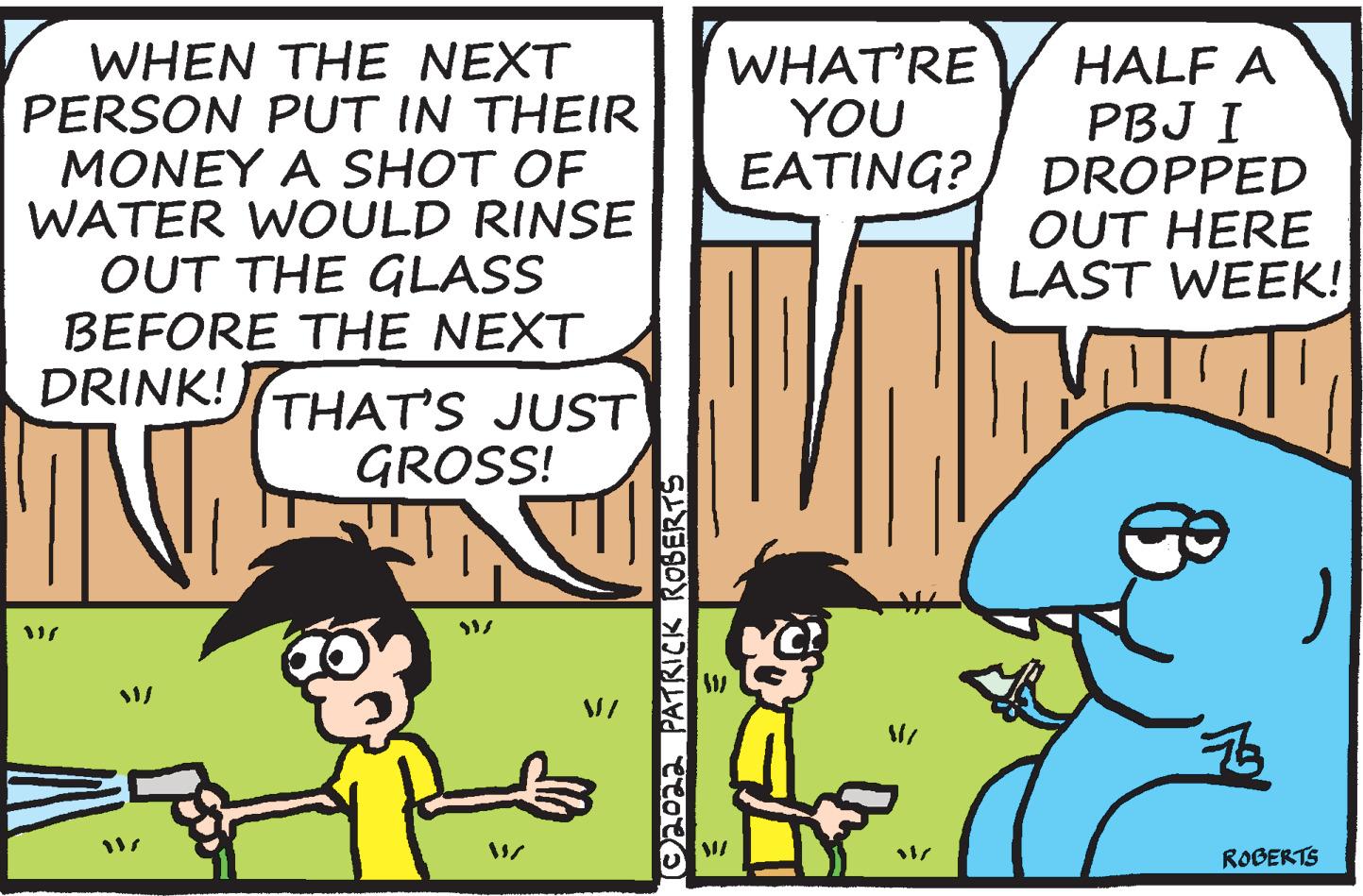 Happy OCR: WHEN THE NEXT PERSON PUT IN THEIR MONEY A SHOT OF WATER WOULD RINSE OUT THE GLASS BEFORE THE NEXT DRINK! WHAT'RE YOU EATING? HALF A PBJ I DROPPED OUT HERE LAST WEEK! THAT'S JUST GROSS! ROBERTS C20aa PATRICK ROBERTS WHEN THE NEXT PERSON PUT IN THEIR MONEY A SHOT OF WATER WOULD RINSE OUT THE GLASS BEFORE THE NEXT DRINK! WHAT'RE YOU EATING? HALF A PBJ I DROPPED OUT HERE LAST WEEK! THAT'S JUST GROSS! ROBERTS C20aa PATRICK ROBERTS