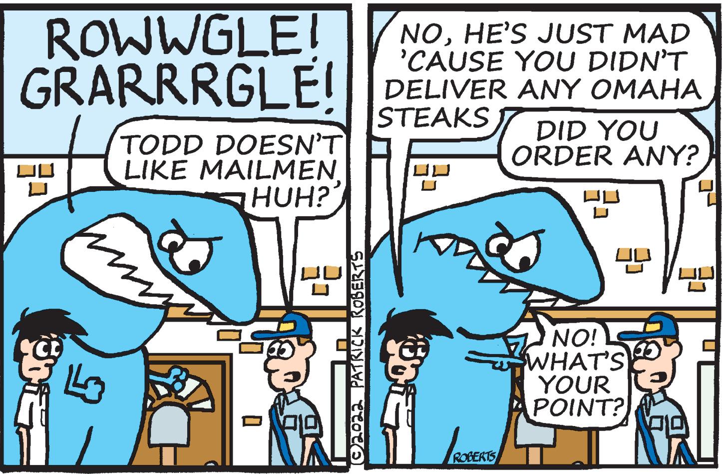 Art OCR: ROWWGLE! GRARRRGLE! NOHE'S JUST MAD 'CAUSE YOU DIDN'T DELIVER ANY OMAHA STEAKS DID YOU ORDER ANY? TODD DOESN'T LIKE MAILMENHUH? NO! WHAT'S YOUR POINT? ROB ROWWGLE! GRARRRGLE! NOHE'S JUST MAD 'CAUSE YOU DIDN'T DELIVER ANY OMAHA STEAKS DID YOU ORDER ANY? TODD DOESN'T LIKE MAILMENHUH? NO! WHAT'S YOUR POINT? ROB