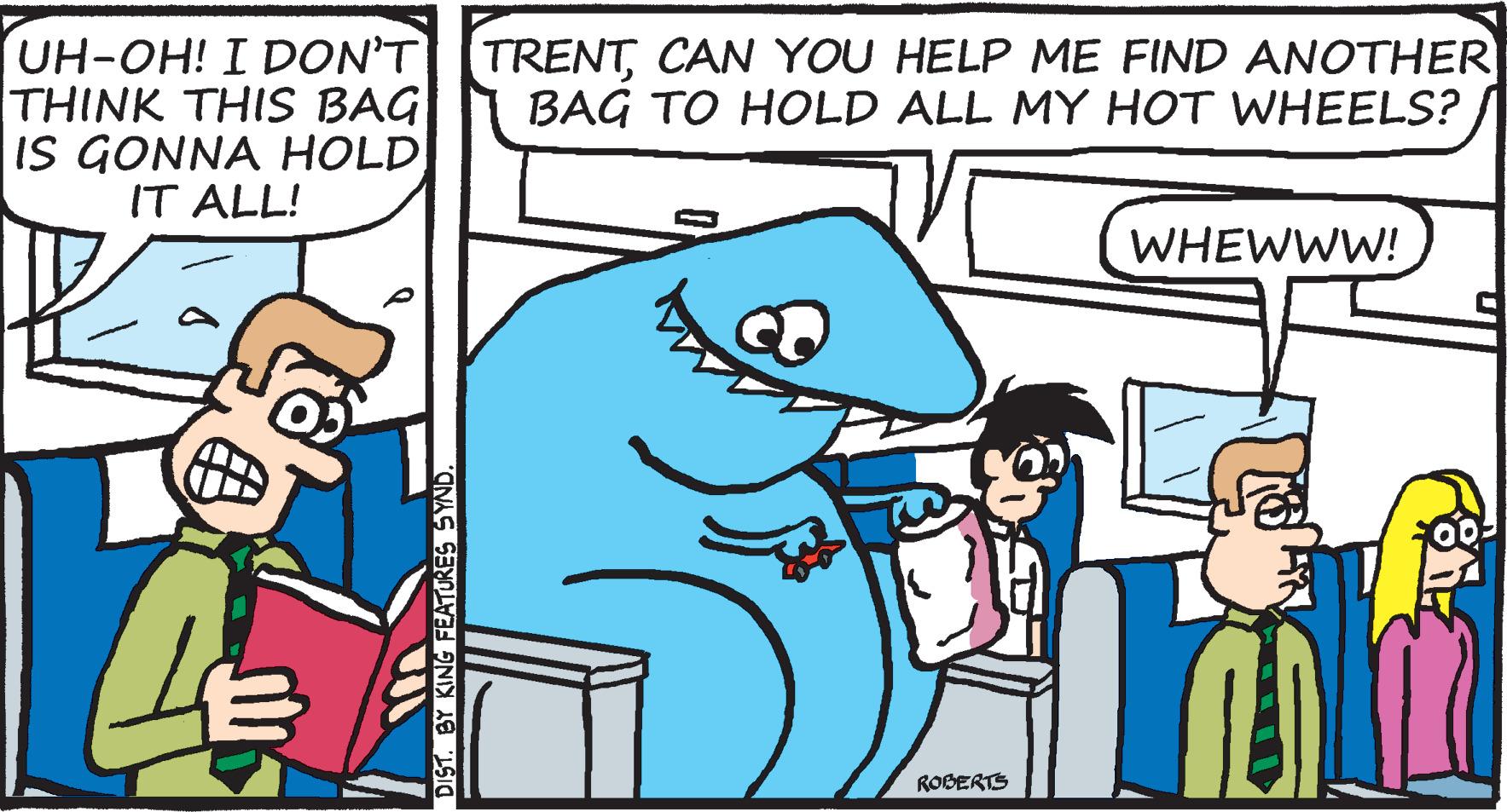 Font OCR: UH-OH! I DON'TTRENTCAN YOU HELP ME FIND ANOTHER THINK THIS BAG IS GONNA HOLD IT ALL! BAG TO HOLD ALL MY HOT WHEELS? WHEWWW! ROBERTS DIST. BY KING FEATURES SYND UH-OH! I DON'TTRENTCAN YOU HELP ME FIND ANOTHER THINK THIS BAG IS GONNA HOLD IT ALL! BAG TO HOLD ALL MY HOT WHEELS? WHEWWW! ROBERTS DIST. BY KING FEATURES SYND