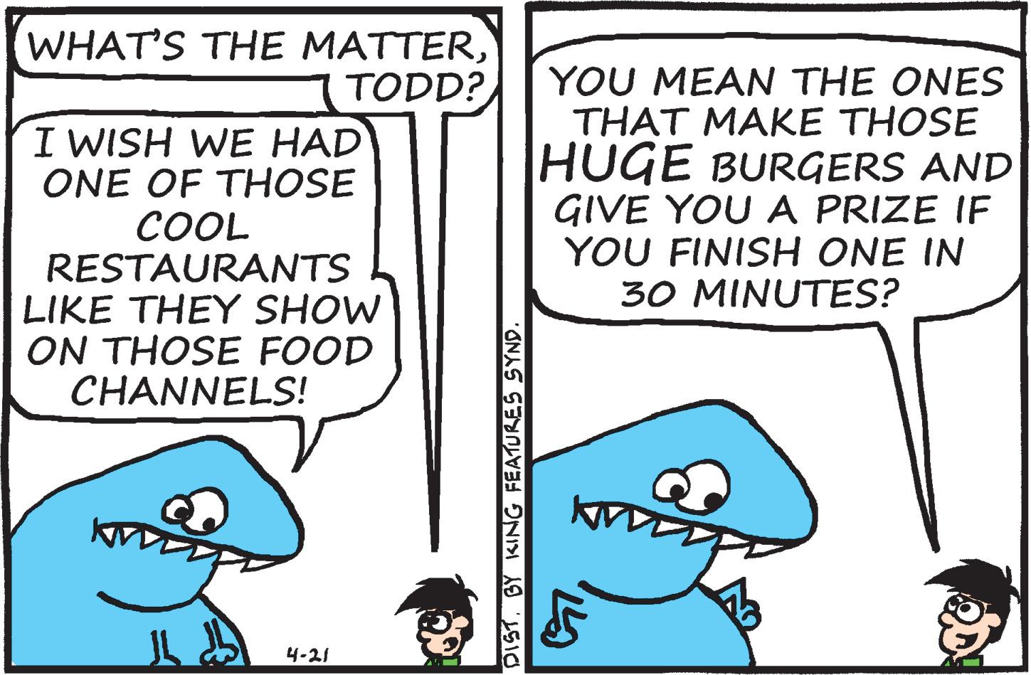 Line OCR: WHAT'S THE MATTERTODD? I WISH WE HAD ONE OF THOSE COOL RESTAURANTS LIKE THEY SHOW ON THOSE FOOD CHANNELS! YOU MEAN THE ONES THAT MAKE THOSE HUGE BURGERS AND GIVE YOU A PRIZE IF YOU FINISH ONE IN 30 MINUTES? 4-21 DISTBY KING FEATURES SYND WHAT'S THE MATTERTODD? I WISH WE HAD ONE OF THOSE COOL RESTAURANTS LIKE THEY SHOW ON THOSE FOOD CHANNELS! YOU MEAN THE ONES THAT MAKE THOSE HUGE BURGERS AND GIVE YOU A PRIZE IF YOU FINISH ONE IN 30 MINUTES? 4-21 DISTBY KING FEATURES SYND