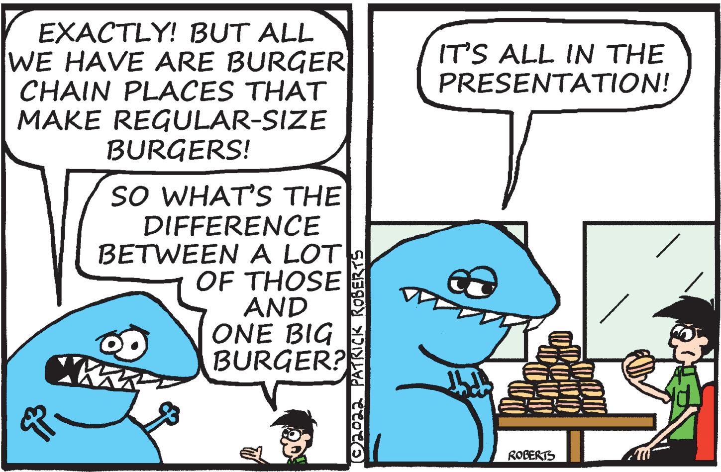Font OCR: EXACTLY! BUT ALL WE HAVE ARE BURGER CHAIN PLACES THAT MAKE REGULAR-SIZE BURGERS! IT'S ALL IN THE PRESENTATION! SO WHAT'S THE DIFFERENCE BETWEEN A LOT OF THOSE AND ONE BIG BURGER? ROBERTS O202a PATRICK ROBERTS EXACTLY! BUT ALL WE HAVE ARE BURGER CHAIN PLACES THAT MAKE REGULAR-SIZE BURGERS! IT'S ALL IN THE PRESENTATION! SO WHAT'S THE DIFFERENCE BETWEEN A LOT OF THOSE AND ONE BIG BURGER? ROBERTS O202a PATRICK ROBERTS