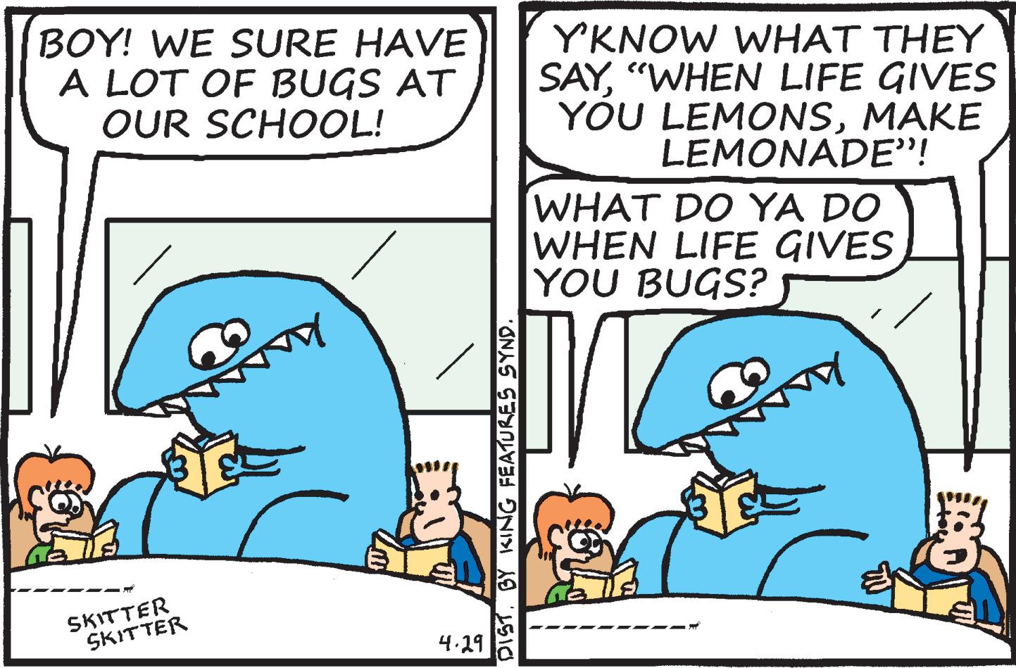 Jaw OCR: BOY! WE SURE HAVE A LOT OF BUGS AT OUR SCHOOL! YKNOW WHAT THEY SAY"WHEN LIFE GIVES YOU LEMONSMAKE LEMONADE"! WHAT DO YA DO WHEN LIFE GIVES YOU BUGS? SKITTER SKITTER 4.29 DIST. BY KING FEATURES SYND. BOY! WE SURE HAVE A LOT OF BUGS AT OUR SCHOOL! YKNOW WHAT THEY SAY"WHEN LIFE GIVES YOU LEMONSMAKE LEMONADE"! WHAT DO YA DO WHEN LIFE GIVES YOU BUGS? SKITTER SKITTER 4.29 DIST. BY KING FEATURES SYND.