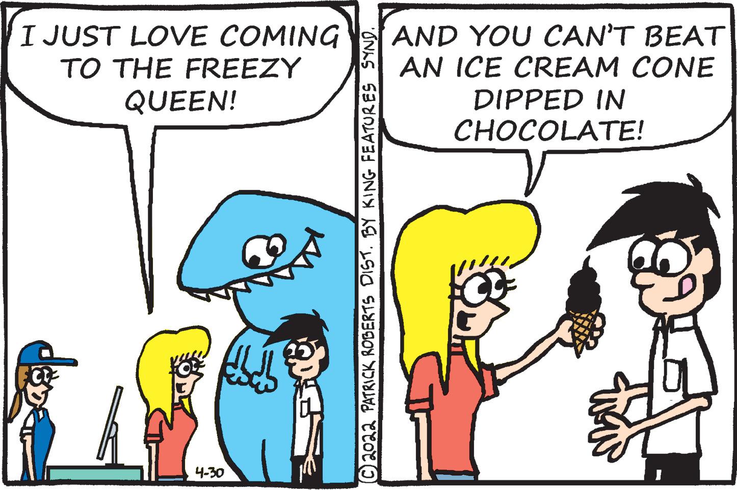 Font OCR: I JUST LOVE COMING TO THE FREEZY AND YOU CAN'T BEAT AN ICE CREAM CONE DIPPED IN CHOCOLATE! QUEEN! 4-30 C2022 PATRICK ROBERTS DIST. BY KING FEATURES SYND. I JUST LOVE COMING TO THE FREEZY AND YOU CAN'T BEAT AN ICE CREAM CONE DIPPED IN CHOCOLATE! QUEEN! 4-30 C2022 PATRICK ROBERTS DIST. BY KING FEATURES SYND.