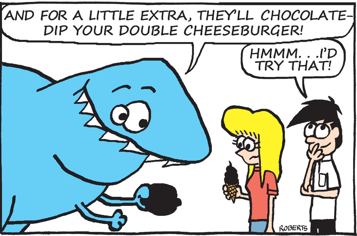 Finger OCR: AND FOR A LITTLE EXTRATHEY'LL CHOCOLATE- DIP YOUR DOUBLE CHEESEBURGER! HMMM. . .I'D TRY THAT! ROBERTS AND FOR A LITTLE EXTRATHEY'LL CHOCOLATE- DIP YOUR DOUBLE CHEESEBURGER! HMMM. . .I'D TRY THAT! ROBERTS