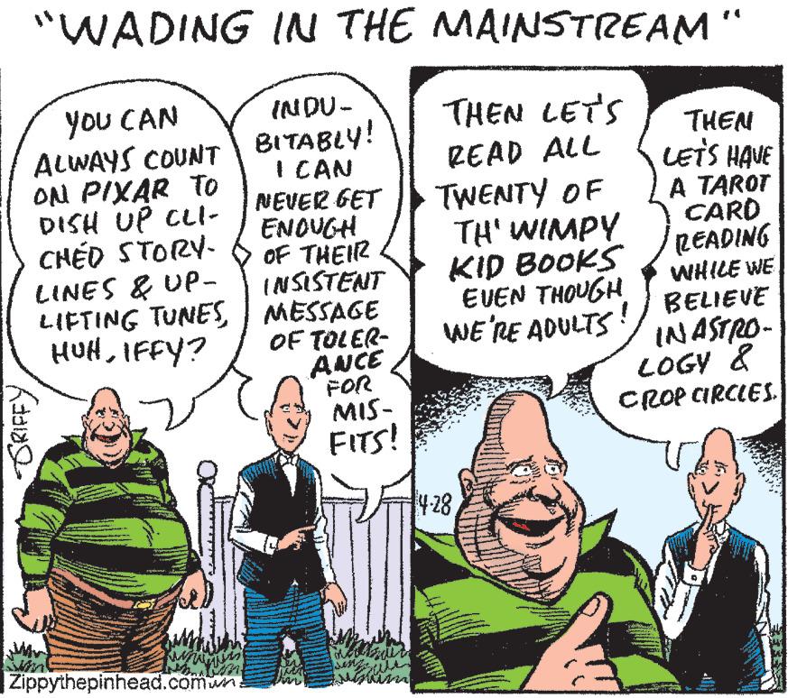 Line OCR: "WADING IN THE MAINSTREAM " INDU- BITABLY! I CAN NEVER GET ENOUGH OF THEIR IN SISTENT LIFTING TUNES MESSAGE OF TOLER- ANCE FOR MIS- FITS! you CAN ALWAYS COUNT OM PIXAR To DISH UP CLI- CHÉD STORY- LINES & UP- THEN LETS READ ALL TWENTY OF TH' WIMPY KID BOOKS EVEN THOUGH WE RE ADULTS !/ BELIEVE THEN LETS HAVE A TAROT CARD READING WHILE WE HUHIFFY? INASTRO- LOGY & CROP CIRCLES. 4-28 |Zippythepinhead.comwn GRIFFY "WADING IN THE MAINSTREAM " INDU- BITABLY! I CAN NEVER GET ENOUGH OF THEIR IN SISTENT LIFTING TUNES MESSAGE OF TOLER- ANCE FOR MIS- FITS! you CAN ALWAYS COUNT OM PIXAR To DISH UP CLI- CHÉD STORY- LINES & UP- THEN LETS READ ALL TWENTY OF TH' WIMPY KID BOOKS EVEN THOUGH WE RE ADULTS !/ BELIEVE THEN LETS HAVE A TAROT CARD READING WHILE WE HUHIFFY? INASTRO- LOGY & CROP CIRCLES. 4-28 |Zippythepinhead.comwn GRIFFY