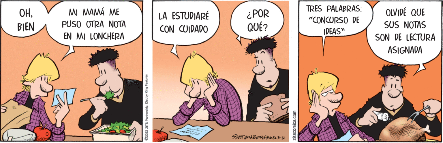 Comic book OCR: TRES PALABRAS: OLVIDÉ QUE SUS NOTAS SON DE LECTURA ??MI MAMÁ ME LA ESTUDIARÉ CON CUIDADO ¿POR QUÉ? "CONCURSO DE BIEN PUSO OTRA NOTA IDEAS" EN MI LONCHERA ASIGNADA 2022 ZITS Partnership. Dist. by King Features TRES PALABRAS: OLVIDÉ QUE SUS NOTAS SON DE LECTURA ??MI MAMÁ ME LA ESTUDIARÉ CON CUIDADO ¿POR QUÉ? "CONCURSO DE BIEN PUSO OTRA NOTA IDEAS" EN MI LONCHERA ASIGNADA 2022 ZITS Partnership. Dist. by King Features