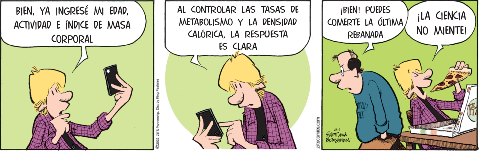 Conversation OCR: BIENACTIVIDAD E ÍNDICE DE MASA ¡BIEN! PUEDES COMERTE LA ÚLTIMA AL CONTROLAR LAS TASAS DE METABOLISMO Y LA DENSIDAD CALÓRICALA RESPUESTA ¡LA CIENCIA NO MIENTE! REBANADA CORPORAL ES CLARA 2022 ZITS Parinership. Di zitscomics.com BIENYA INGRESÉ MI EDADACTIVIDAD E ÍNDICE DE MASA ¡BIEN! PUEDES COMERTE LA ÚLTIMA AL CONTROLAR LAS TASAS DE METABOLISMO Y LA DENSIDAD CALÓRICALA RESPUESTA ¡LA CIENCIA NO MIENTE! REBANADA CORPORAL ES CLARA 2022 ZITS Parinership. Di zitscomics.com