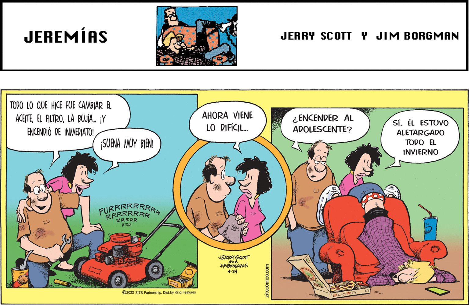 Art OCR: JEREMÍAS JERRY SCOTT Y JIM BORGMAN TODO LO QUE HICE FUE CAMBIAR EL AHORA VIENE ACE?TELA BUJÍA. ¡Y ENCENDIÓ DE INMEDIATO! ¿ ENCENDER AL ADOLESCENTE? SÍ. ÉL ESTUVO LO DIFÍCI. ALETARGADO TODO EL INVIERNO SUENA MUY BIEN! PURERRRAR RRRRR RRR JERRY 4-24 C2022 ZITS Partnership. Dist. by King Features zitscomics.com JEREMÍAS JERRY SCOTT Y JIM BORGMAN TODO LO QUE HICE FUE CAMBIAR EL AHORA VIENE ACE?TEEL ALTROLA BUJÍA. ¡Y ENCENDIÓ DE INMEDIATO! ¿ ENCENDER AL ADOLESCENTE? SÍ. ÉL ESTUVO LO DIFÍCI. ALETARGADO TODO EL INVIERNO SUENA MUY BIEN! PURERRRAR RRRRR RRR JERRY 4-24 C2022 ZITS Partnership. Dist. by King Features zitscomics.com