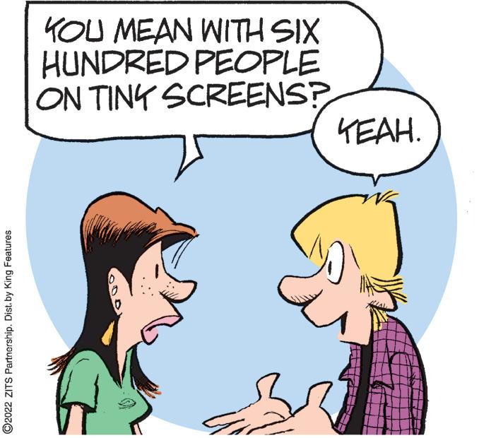Human OCR: KOU MEAN WITH SIX HUNDRED PEOPLE ON TINY SCREENS? KEAH. ©2022 ZITS Partnership. Dist. by King Features KOU MEAN WITH SIX HUNDRED PEOPLE ON TINY SCREENS? KEAH. ©2022 ZITS Partnership. Dist. by King Features