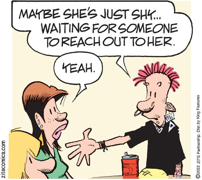 Happy OCR: MAYBE SHE'S JUST SH. WAITING FOR SOMEONE TOREACHOUT TO HER. KEAH. zitscomics.com ©2022 ZITS Partnership. Dist. by King Features MAYBE SHE'S JUST SH. WAITING FOR SOMEONE TOREACHOUT TO HER. KEAH. zitscomics.com ©2022 ZITS Partnership. Dist. by King Features