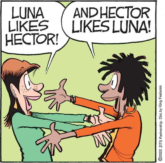 Font OCR: LUNA LIKES ????OR! AND HECTOR LIKES LUNA! ©2022 ZITS Partnership. Dist. by King Features LUNA LIKES ????OR! AND HECTOR LIKES LUNA! ©2022 ZITS Partnership. Dist. by King Features
