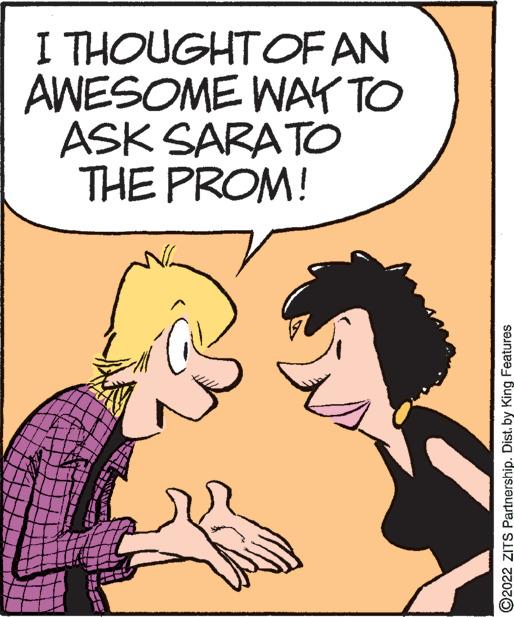 Font OCR: I THOUGHTOF AN AWESOME WAY TO ASK SARATO THE PROM! ©2022 ZITS Partnership. Dist. by King Features I THOUGHTOF AN AWESOME WAY TO ASK SARATO THE PROM! ©2022 ZITS Partnership. Dist. by King Features