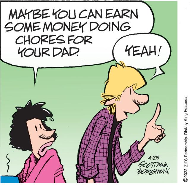 Happy OCR: MAYBE YOU CAN EARN SOME MONEK DOING CHORES FOR YOUR DAD. YEAH! 4-25 SiOTTAMA BORGNAN ©2022 ZITS Partnership. Dist. by King Features MAYBE YOU CAN EARN SOME MONEK DOING CHORES FOR YOUR DAD. YEAH! 4-25 SiOTTAMA BORGNAN ©2022 ZITS Partnership. Dist. by King Features