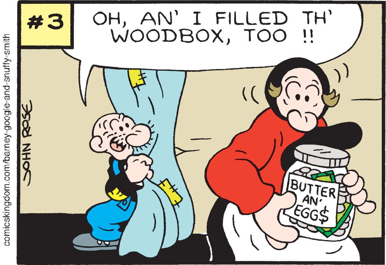 Art OCR: OHAN' I FILLED TH' WOODBOXTOO !! #3 )) BUTTER AN EGG$ comicskingdom.com/barney-google-and-snuffy-smith SOHN ROSE OHAN' I FILLED TH' WOODBOXTOO !! #3 )) BUTTER AN EGG$ comicskingdom.com/barney-google-and-snuffy-smith SOHN ROSE