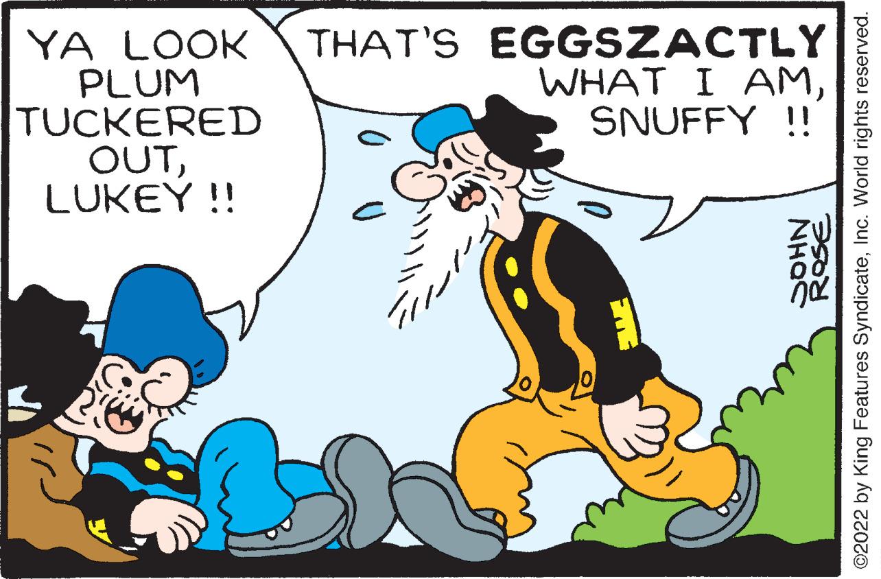 Font OCR: YA LOOK PLUM TUCKERED OUTLUKEY !! THAT'S EGGSZACTLY WHAT I AMSNUFFY !! ROSE NHO ©2022 by King Features SyndicateInc. World rights reserved. YA LOOK PLUM TUCKERED OUTLUKEY !! THAT'S EGGSZACTLY WHAT I AMSNUFFY !! ROSE NHO ©2022 by King Features SyndicateInc. World rights reserved.