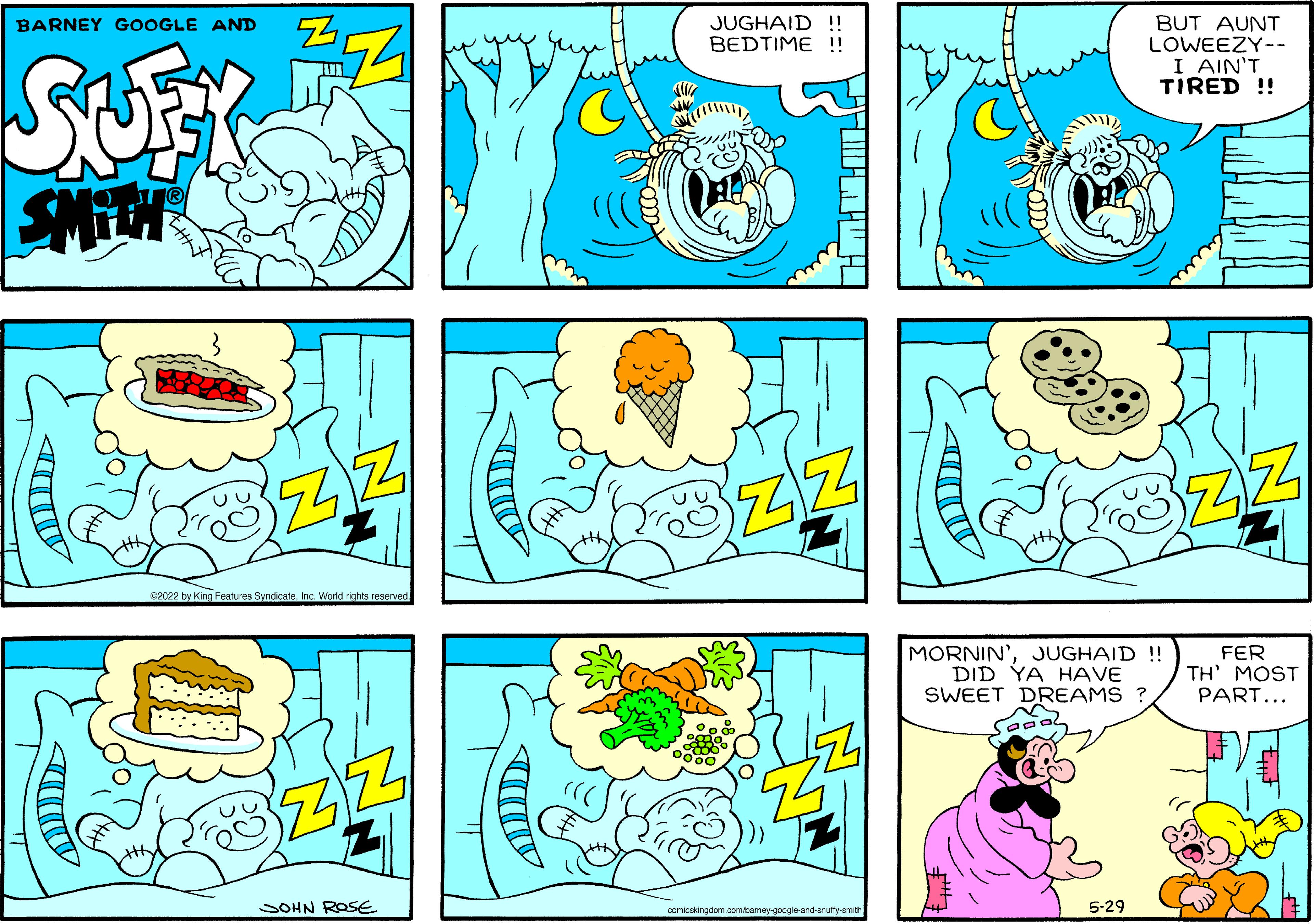 Font OCR: JUGHAID !! BEDTIME ! BUT AUNT LOWEEZY-- I AIN'T TIRED ! BARNEY GOOGLE AND SUFY 62022 by King Features SyndicateInc. World nights reserved MORNIN' DID YA HAVE SWEET DREAMS ? JUGHAID !! FER TH' MOST PART... SOHN ROSE comicskingdom combamey googeand-nutly-emith 5-29 JUGHAID !! BEDTIME ! BUT AUNT LOWEEZY-- I AIN'T TIRED ! BARNEY GOOGLE AND SUFY 62022 by King Features SyndicateInc. World nights reserved MORNIN' DID YA HAVE SWEET DREAMS ? JUGHAID !! FER TH' MOST PART... SOHN ROSE comicskingdom combamey googeand-nutly-emith 5-29
