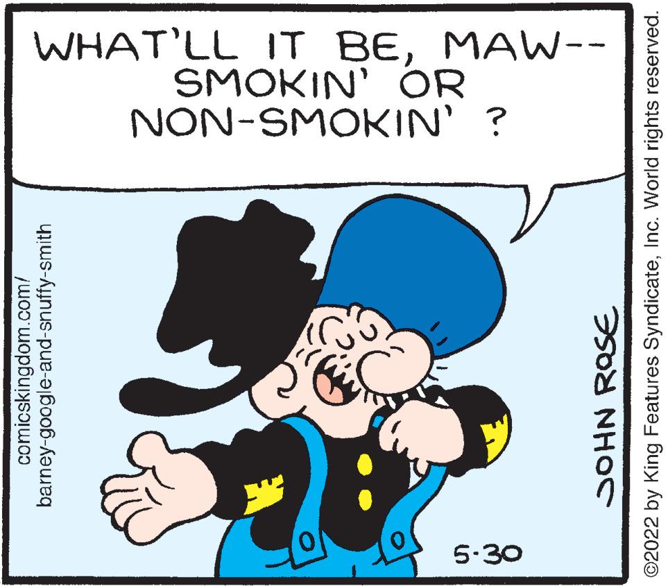 Happy OCR: 5-30 comicskingdom.com/ barney-google-and-snuffy-smith NON-SMOKIN' ? SMOKIN' OR WHAT'LL IT BEMAW-- JOHN ROSE ©2022 by King Features SyndicateInc. World rights reserved. 5-30 comicskingdom.com/ barney - google - and - snuffy - smith NON - SMOKIN ' ? SMOKIN ' OR WHAT'LL IT BEMAW- JOHN ROSE © 2022 by King Features SyndicateInc. World rights reserved .