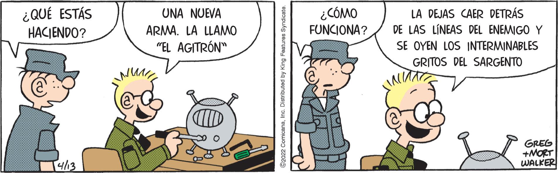 Conversation OCR: ¿ QUÉ ESTÁS HACIENDO? ¿CÓMO FUNCIONA? UNA NUEVA LA DEJAS CAER DETRÁS DE LAS LÍNEAS DEL ENEMIGO Y ARMA. LA LLAMO "EL AGITRÓN" SE OYEN LOS INTERMINABLES GRITOS DEL SARGENTO GREG +MORT WALKER [4/13 ©2022 ComicanaInc. Distributed by King Features Syndicate. ¿ QUÉ ESTÁS HACIENDO? ¿CÓMO FUNCIONA? UNA NUEVA LA DEJAS CAER DETRÁS DE LAS LÍNEAS DEL ENEMIGO Y ARMA. LA LLAMO "EL AGITRÓN" SE OYEN LOS INTERMINABLES GRITOS DEL SARGENTO GREG +MORT WALKER [4/13 ©2022 ComicanaInc. Distributed by King Features Syndicate.