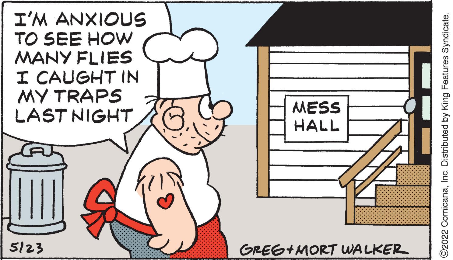Event OCR: I'M ANXIOUS TO SEE HOW MANY FLIES I CAUGHT IN MY TRAPS LAST NIGHT MESS HALL 5/23 GRES+MORT WALKER ©2022 ComicanaInc. Distributed by King Features Syndicate. I'M ANXIOUS TO SEE HOW MANY FLIES I CAUGHT IN MY TRAPS LAST NIGHT MESS HALL 5/23 GRES+MORT WALKER ©2022 ComicanaInc. Distributed by King Features Syndicate.
