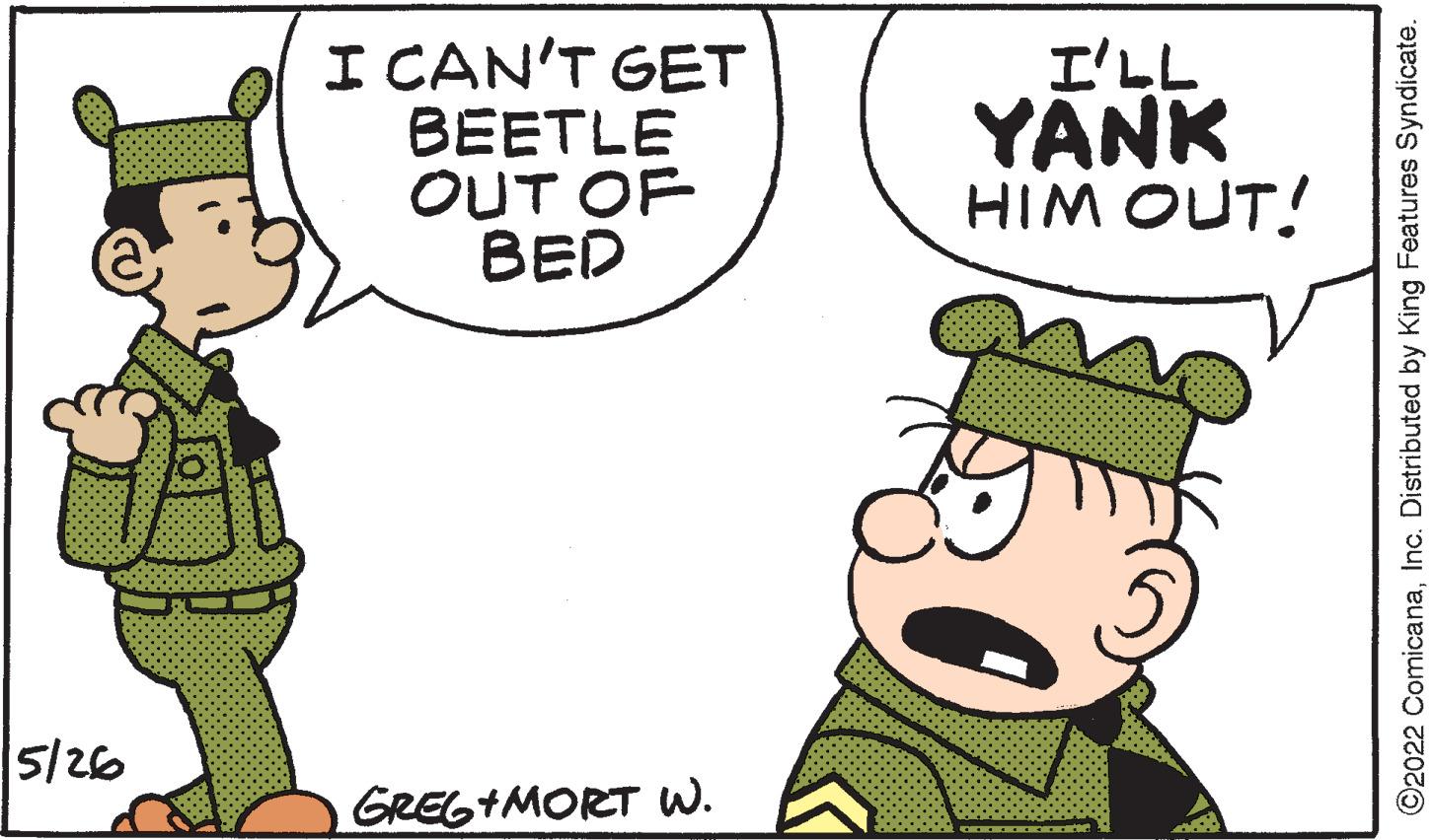 Happy OCR: I CAN'T GET BEETLE OUT OF BED I'LL YANK HIM OUT! 5/26 GREG+MORT w. ©2022 ComicanaInc. Distributed by King Features Syndicate. I CAN'T GET BEETLE OUT OF BED I'LL YANK HIM OUT! 5/26 GREG+MORT w. ©2022 ComicanaInc. Distributed by King Features Syndicate.