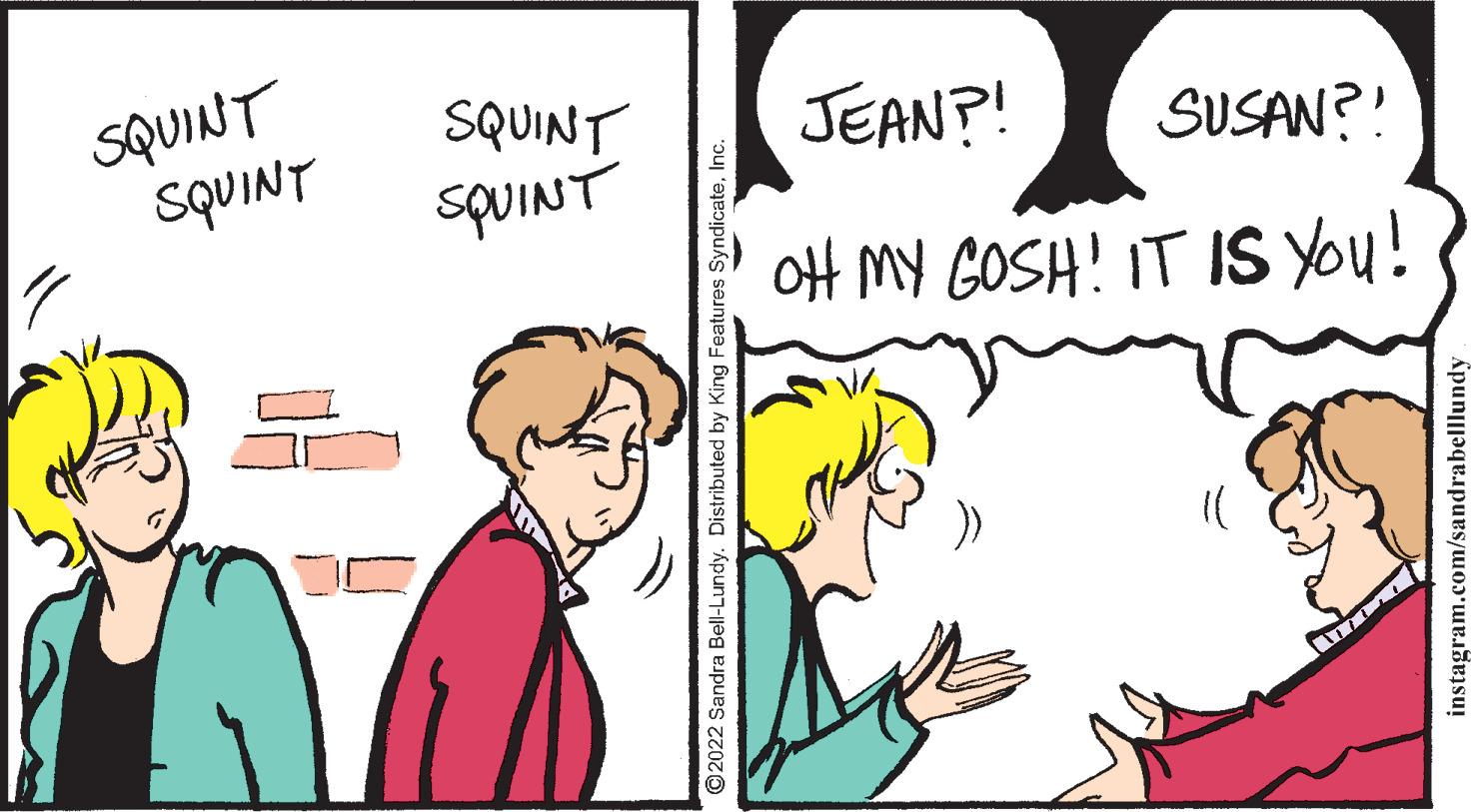 Happy OCR: SQUINT SQUINT SQUINT JEAN?! SUSAN?! SQUINT oH MY GOSH! IT IS You! ©2022 Sandra Bell-Lundy. Distributed by King Features SyndicateI instagram.com/sandrabelllundy SQUINT SQUINT SQUINT JEAN?! SUSAN?! SQUINT oH MY GOSH! IT IS You! ©2022 Sandra Bell-Lundy. Distributed by King Features SyndicateI instagram.com/sandrabelllundy