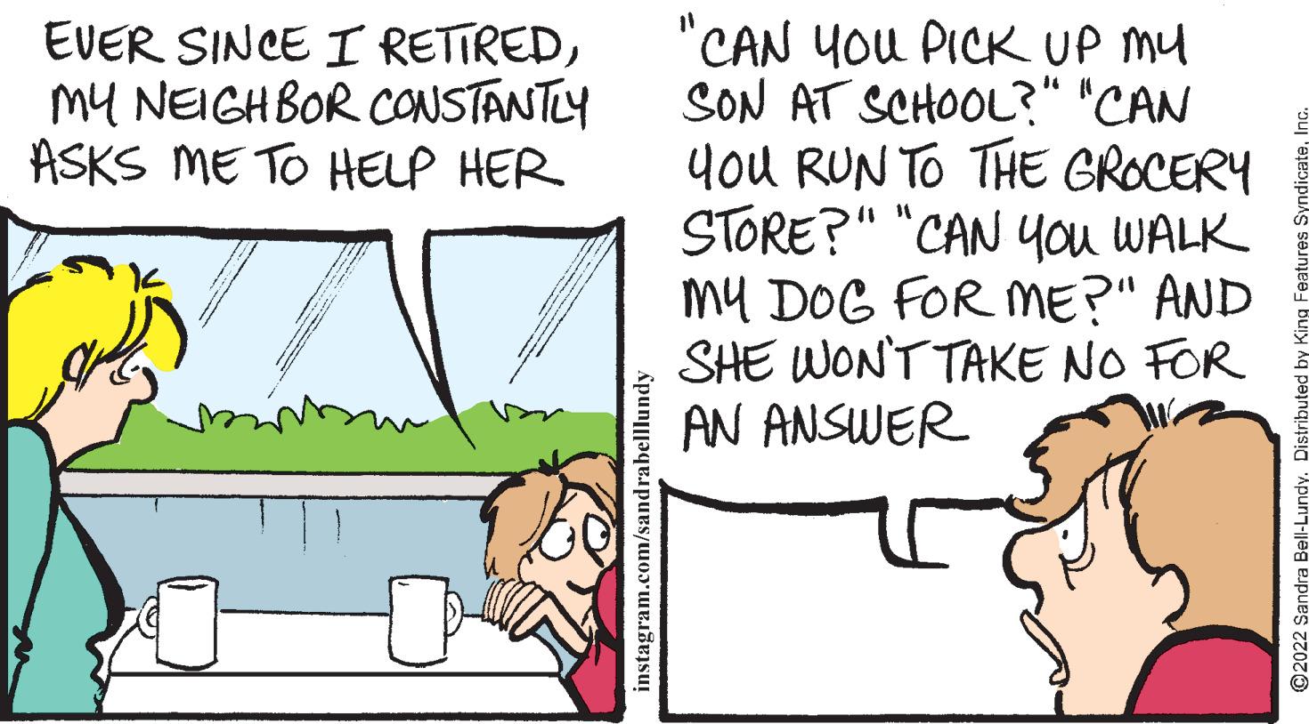 Adaptation OCR: "CAN YOU PICK UP mu SON AT SCHOOL?" "CAN you RUN TO THE GROCERY STORE?" "CAN 4ou WALK my DOG FOR ME?" AND SHE WONT TAKE NO FOR AN ANSWER EVER SINCE I RETIREDmy NEIGHBOR CONSTANTLY ASKS ME TO HELP HER instagram.com/sandrabelllundy O2022 Sandra "CAN YOU PICK UP mu SON AT SCHOOL?" "CAN you RUN TO THE GROCERY STORE?" "CAN 4ou WALK my DOG FOR ME?" AND SHE WONT TAKE NO FOR AN ANSWER EVER SINCE I RETIREDmy NEIGHBOR CONSTANTLY ASKS ME TO HELP HER instagram.com/sandrabelllundy O2022 Sandra