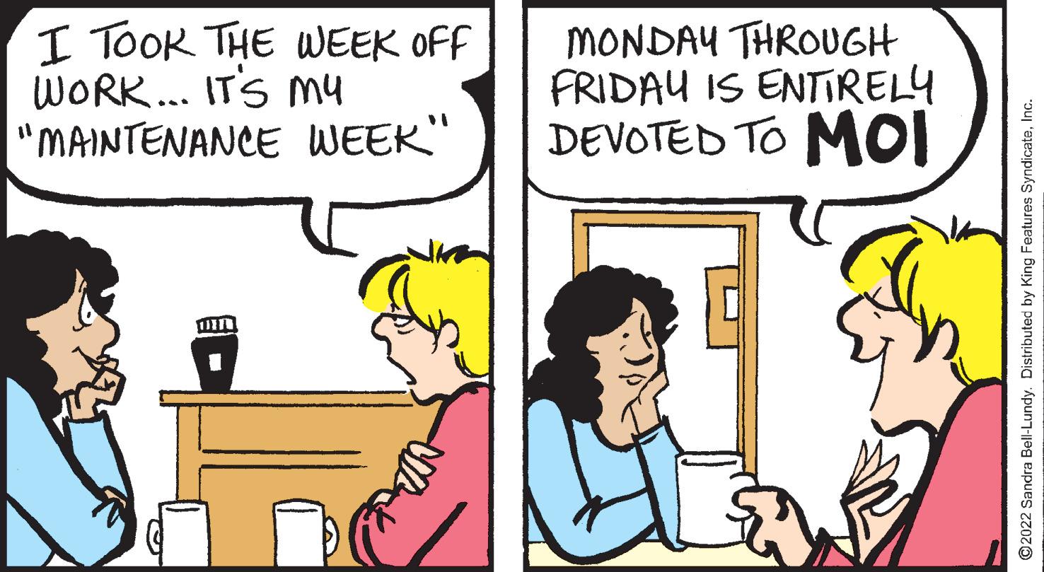 Happy OCR: I TOOK THE WEEK OFF WORK... ITS My "MAINTENANCE WEEK" MONDAY THROUGH FRIDAU IS ENTIRELY DEVOTED TO MOI ©2022 Sandra Bell-Lundy. Distributed by King Features SyndicateInc. I TOOK THE WEEK OFF WORK... ITS My "MAINTENANCE WEEK" MONDAY THROUGH FRIDAU IS ENTIRELY DEVOTED TO MOI ©2022 Sandra Bell-Lundy. Distributed by King Features Syndicate