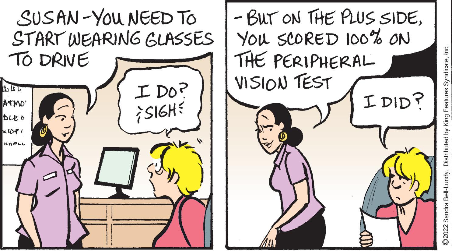 Happy OCR: SUSAN-You NEED TO START WEARING GLASSES | TO DRIVE - BUT ON THE PLUS SIDEYou SCORED 100% ON THE PERIPHERAL VISION TEST ? Do? SIGHE I DID? ATMO DLED 14nOLL ©2022 Sandra Bell-Lundy. Distributed by King Features SyndicateInc SUSAN-You NEED TO START WEARING GLASSES | TO DRIVE - BUT ON THE PLUS SIDEYou SCORED 100% ON THE PERIPHERAL VISION TEST ? Do ? SIGHE I DID? ATMO DLED 14nOLL ©2022 Sandra Bell-Lundy. Distributed by King Features Syndicate
